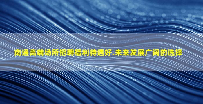 南通高端场所招聘福利待遇好.未来发展广阔的选择